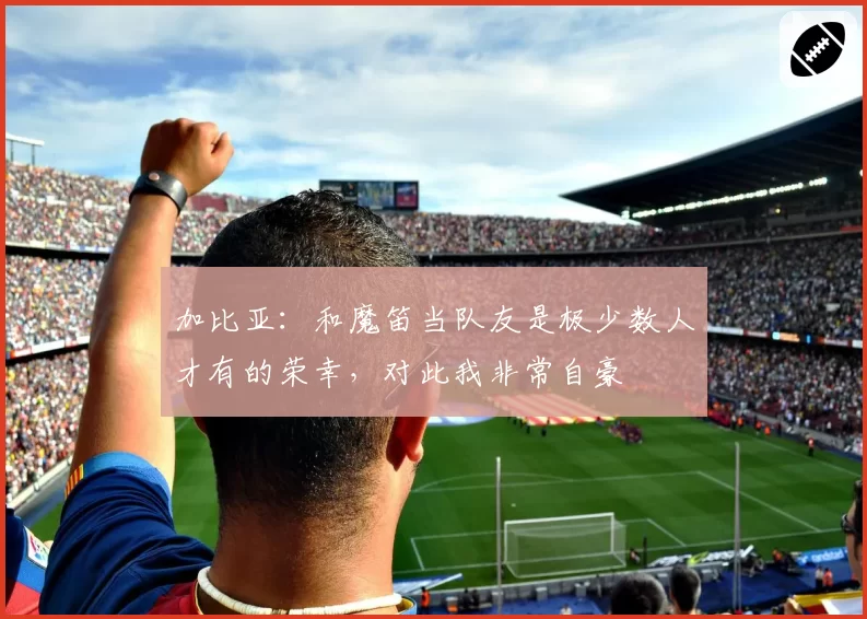 加比亚：和魔笛当队友是极少数人才有的荣幸，对此我非常自豪