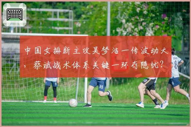 中国女排新主攻吴梦洁一传波动大,蔡斌战术体系关键一环存隐忧?