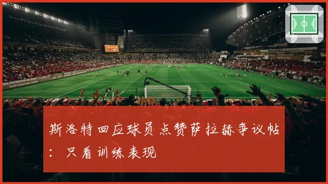 斯洛特回应球员点赞萨拉赫争议帖：只看训练表现