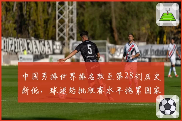 中国男排世界排名跌至第28创历史新低,球迷怒批联赛水平拖累国家队