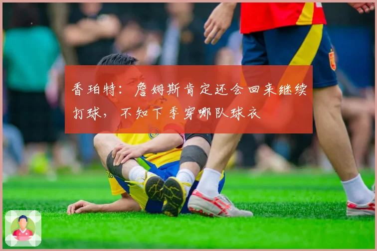 香珀特：詹姆斯肯定还会回来继续打球，不知下季穿哪队球衣