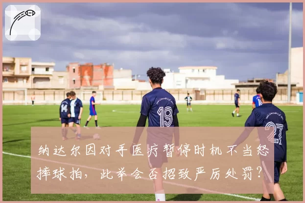 纳达尔因对手医疗暂停时机不当怒摔球拍，此举会否招致严厉处罚？