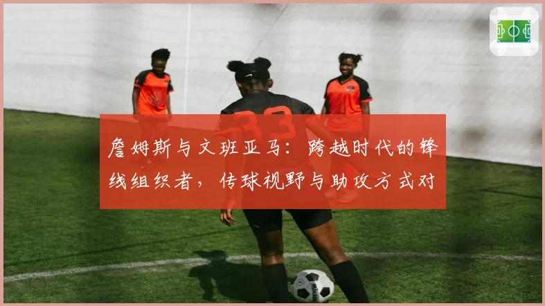 詹姆斯与文班亚马:跨越时代的锋线组织者,传球视野与助攻方式对比