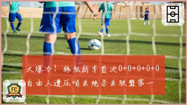 大爆冷！韩旭新季首次0+0+0+0+0 自由人遭压哨丢绝杀丢联盟第一