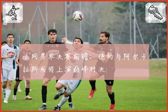 法网男单决赛前瞻:德约与阿尔卡拉斯或将上演巅峰对决