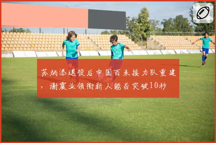 苏炳添退役后中国百米接力队重建，谢震业领衔新人能否突破10秒