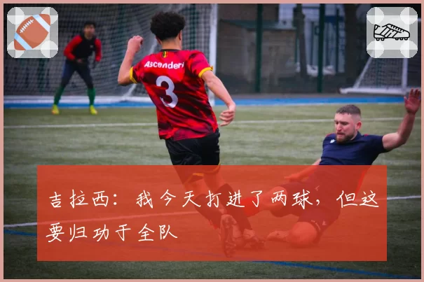 吉拉西:我今天打进了两球,但这要归功于全队