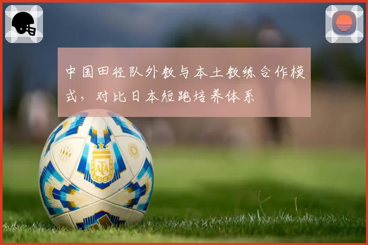 中国田径队外教与本土教练合作模式，对比日本短跑培养体系