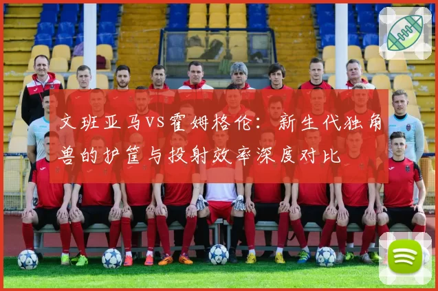 文班亚马vs霍姆格伦：新生代独角兽的护筐与投射效率深度对比