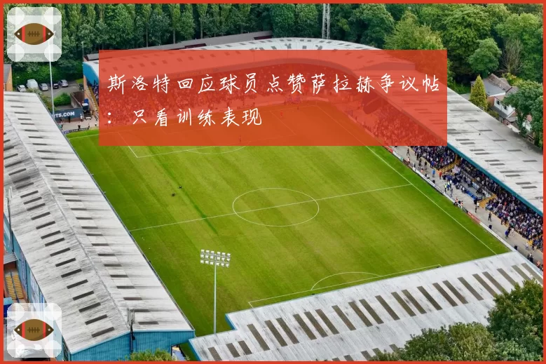 斯洛特回应球员点赞萨拉赫争议帖：只看训练表现