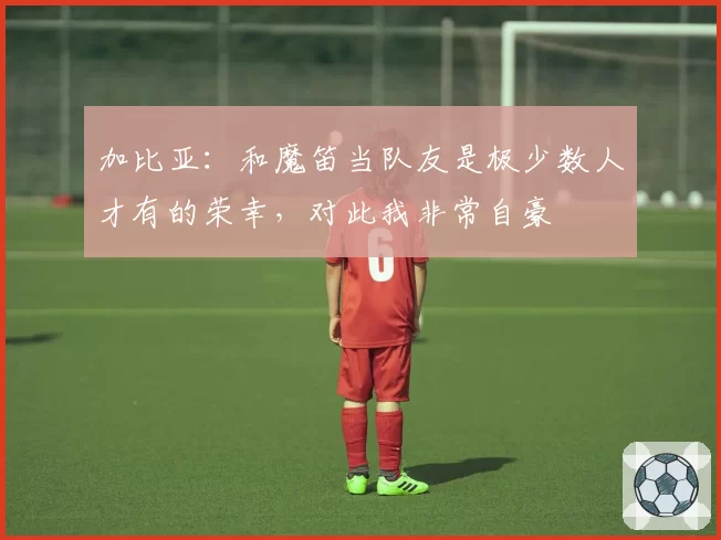 加比亚：和魔笛当队友是极少数人才有的荣幸，对此我非常自豪