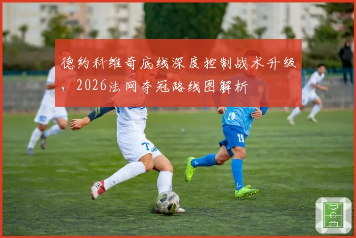 德约科维奇底线深度控制战术升级,2026法网夺冠路线图解析
