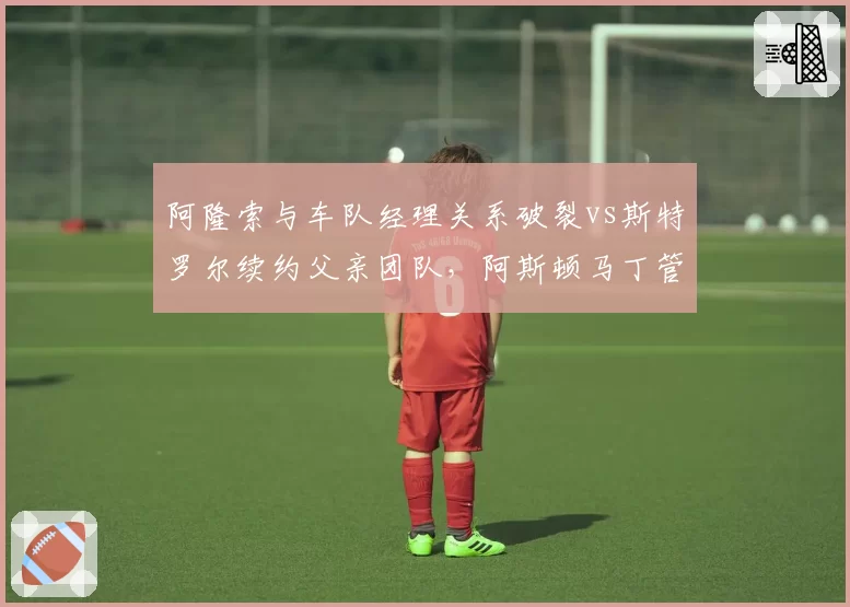 阿隆索与车队经理关系破裂vs斯特罗尔续约父亲团队,阿斯顿马丁管理双轨制
