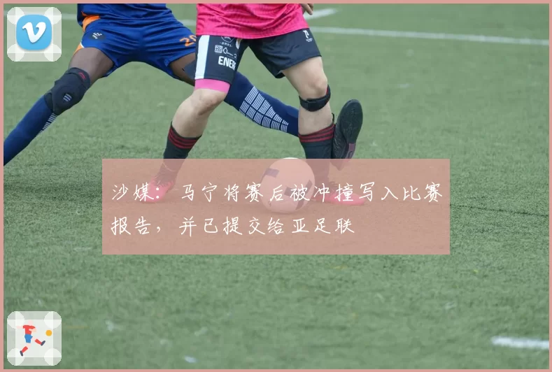 沙媒：马宁将赛后被冲撞写入比赛报告，并已提交给亚足联