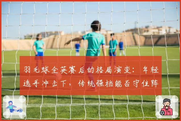 羽毛球全英赛后的格局演变：年轻选手冲击下，传统强档能否守住阵地？