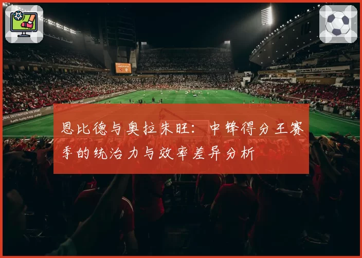 恩比德与奥拉朱旺:中锋得分王赛季的统治力与效率差异分析