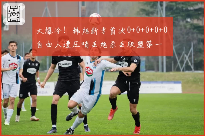 大爆冷!韩旭新季首次0+0+0+0+0 自由人遭压哨丢绝杀丢联盟第一