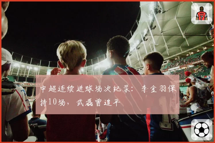 中超连续进球场次纪录：李金羽保持10场，武磊曾追平
