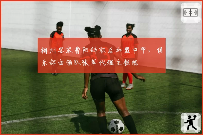 梅州客家曹阳辞职后加盟中甲，俱乐部由领队张军代理主教练