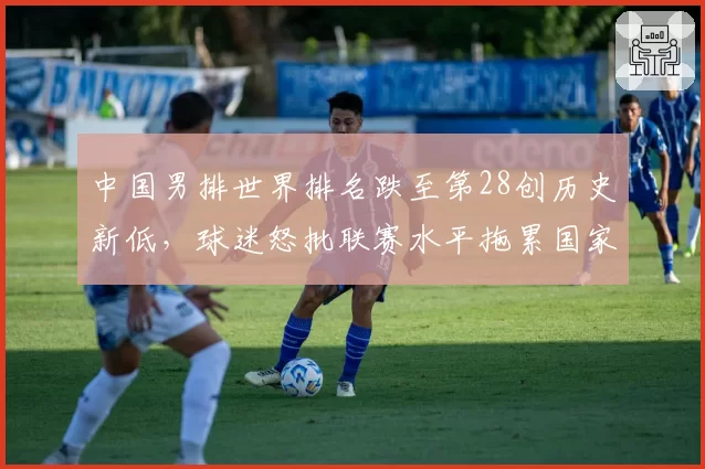 中国男排世界排名跌至第28创历史新低,球迷怒批联赛水平拖累国家队