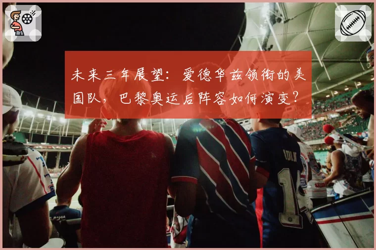 未来三年展望:爱德华兹领衔的美国队,巴黎奥运后阵容如何演变?