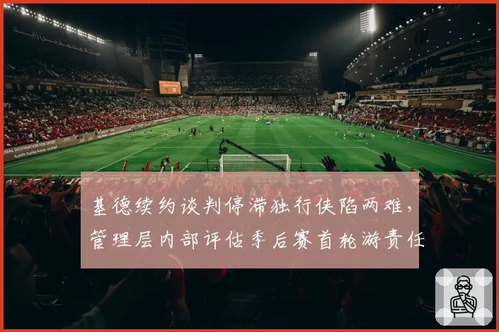 基德续约谈判停滞独行侠陷两难，管理层内部评估季后赛首轮游责任归属