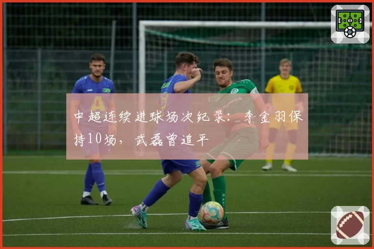 中超连续进球场次纪录：李金羽保持10场，武磊曾追平