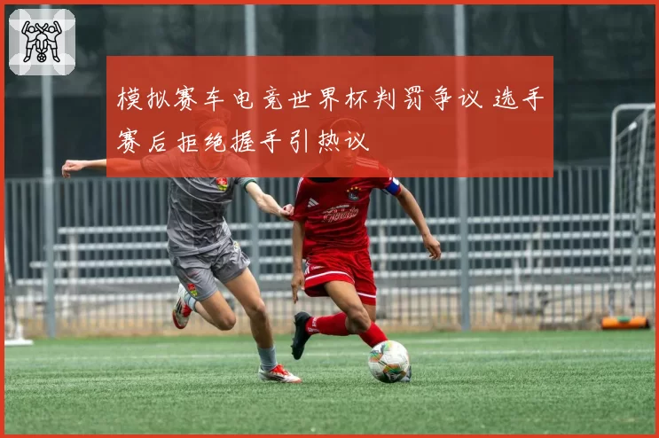 模拟赛车电竞世界杯判罚争议 选手赛后拒绝握手引热议