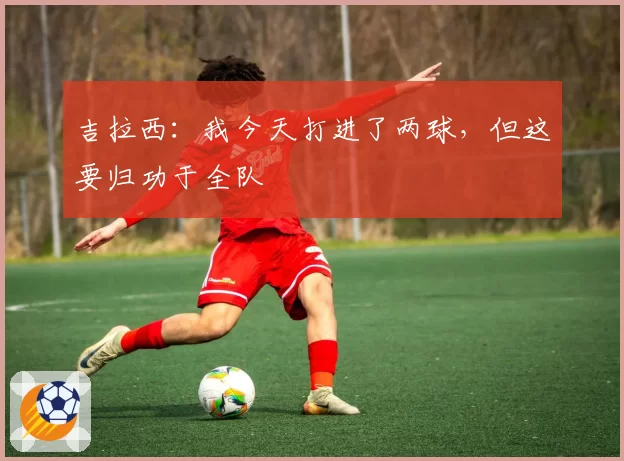 吉拉西:我今天打进了两球,但这要归功于全队