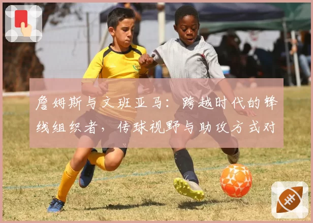 詹姆斯与文班亚马:跨越时代的锋线组织者,传球视野与助攻方式对比