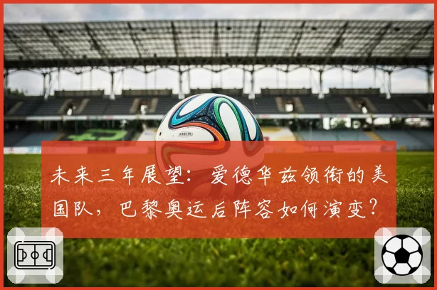 未来三年展望:爱德华兹领衔的美国队,巴黎奥运后阵容如何演变?