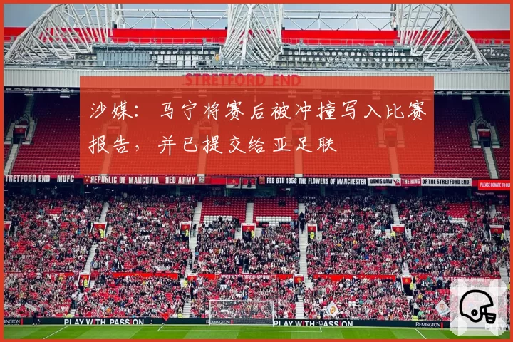沙媒：马宁将赛后被冲撞写入比赛报告，并已提交给亚足联
