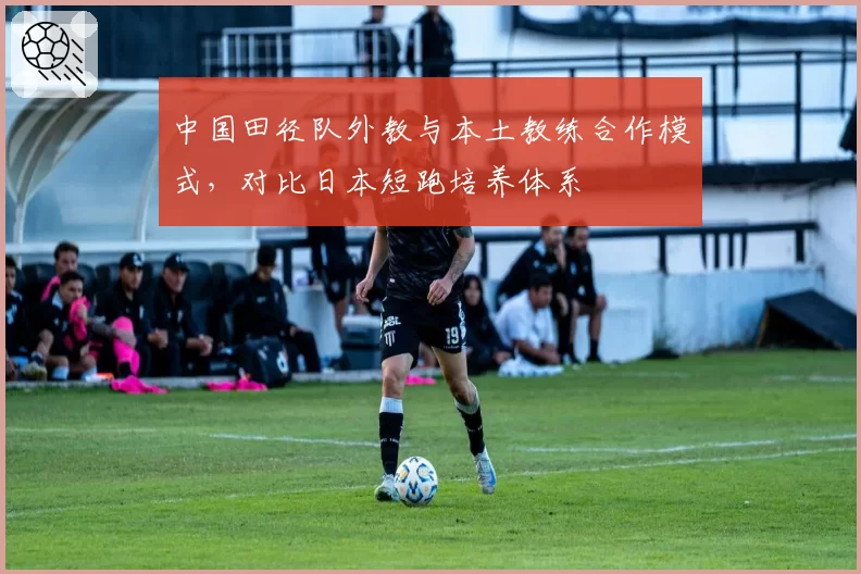 中国田径队外教与本土教练合作模式，对比日本短跑培养体系