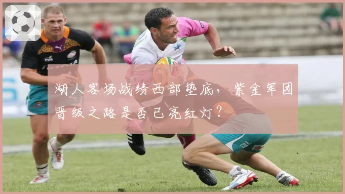 湖人客场战绩西部垫底,紫金军团晋级之路是否已亮红灯?