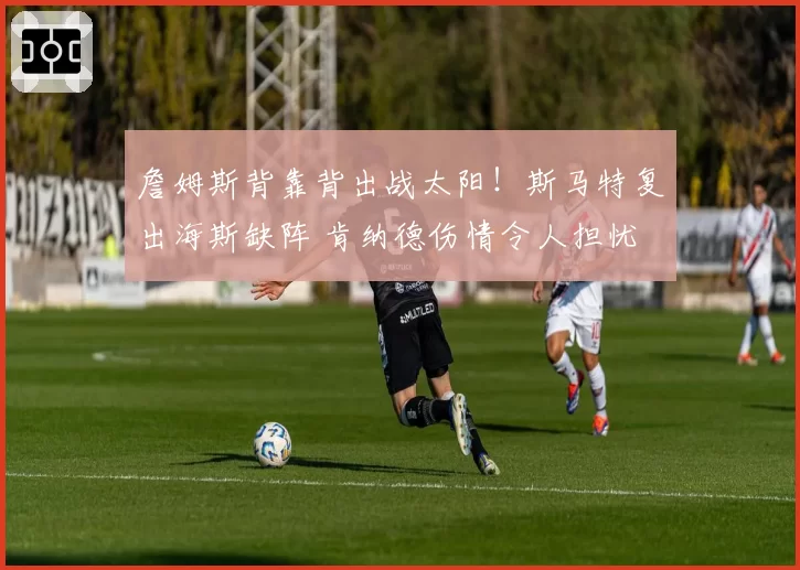 詹姆斯背靠背出战太阳!斯马特复出海斯缺阵 肯纳德伤情令人担忧