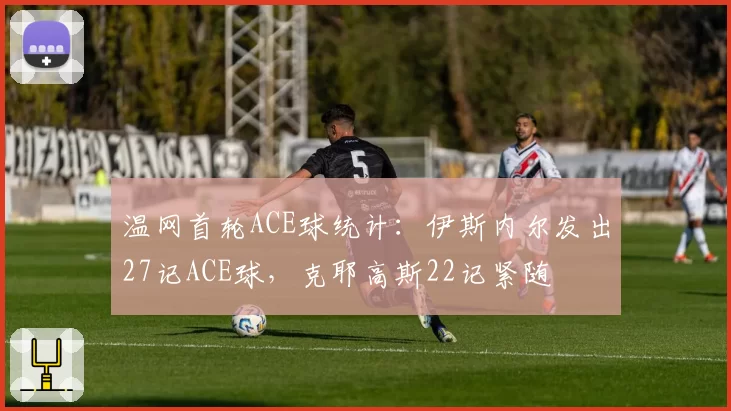 温网首轮ACE球统计：伊斯内尔发出27记ACE球，克耶高斯22记紧随