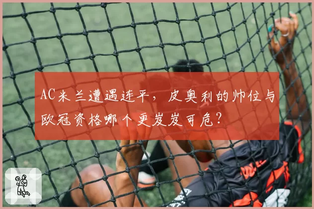AC米兰遭遇连平,皮奥利的帅位与欧冠资格哪个更岌岌可危?