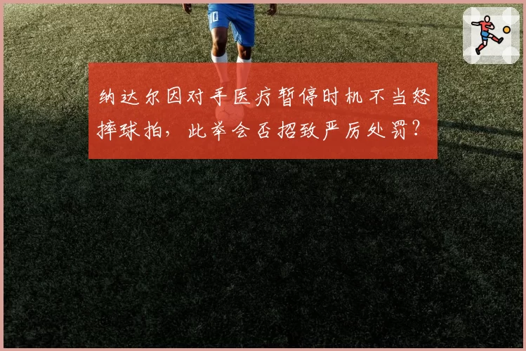 纳达尔因对手医疗暂停时机不当怒摔球拍，此举会否招致严厉处罚？