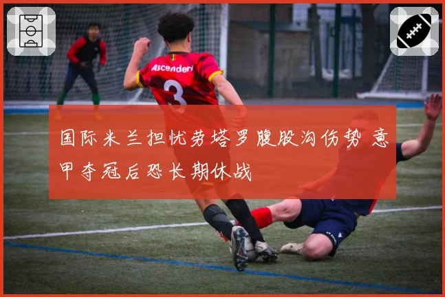 国际米兰担忧劳塔罗腹股沟伤势 意甲夺冠后恐长期休战