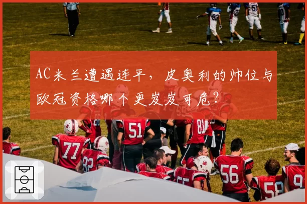 AC米兰遭遇连平,皮奥利的帅位与欧冠资格哪个更岌岌可危?