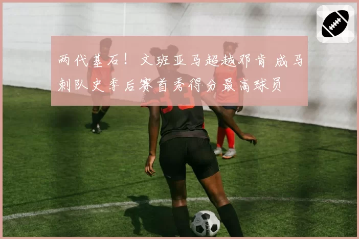 两代基石！文班亚马超越邓肯 成马刺队史季后赛首秀得分最高球员