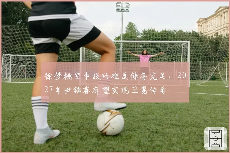 徐梦桃空中技巧难度储备充足，2027年世锦赛有望实现卫冕传奇