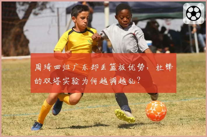 周琦回归广东却丢篮板优势，杜锋的双塔实验为何越调越乱？