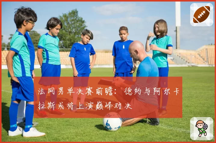 法网男单决赛前瞻:德约与阿尔卡拉斯或将上演巅峰对决