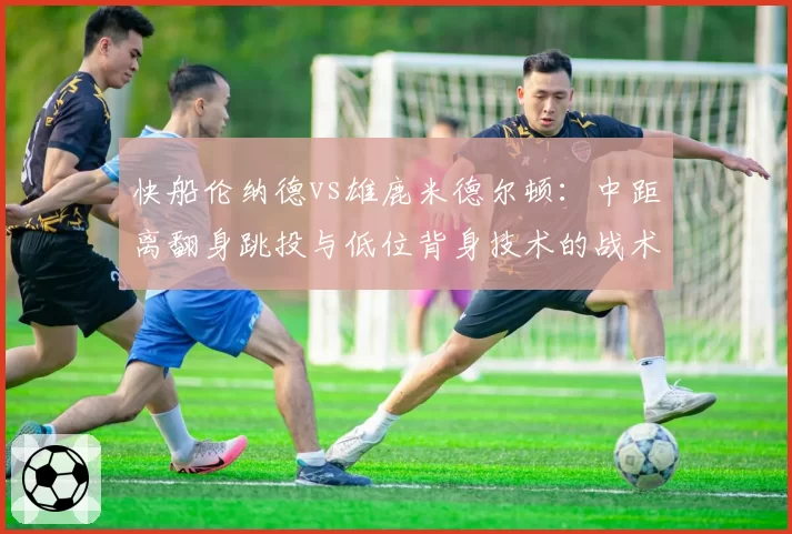 快船伦纳德vs雄鹿米德尔顿：中距离翻身跳投与低位背身技术的战术对比