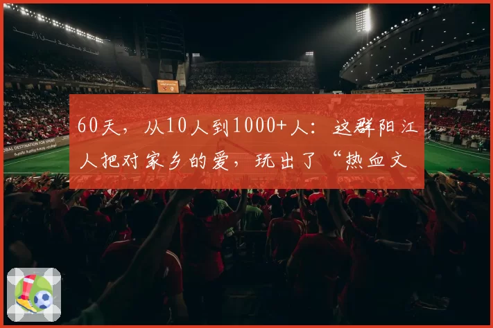 60天，从10人到1000+人：这群阳江人把对家乡的爱，玩出了“热血文化”