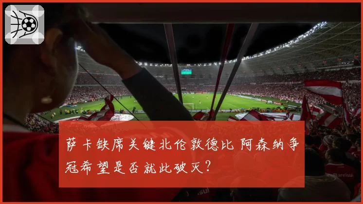 萨卡缺席关键北伦敦德比 阿森纳争冠希望是否就此破灭?
