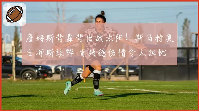 詹姆斯背靠背出战太阳!斯马特复出海斯缺阵 肯纳德伤情令人担忧