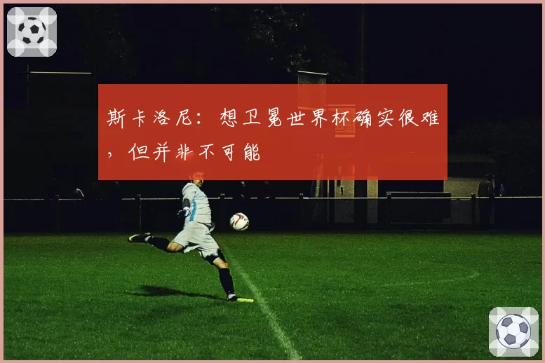 斯卡洛尼：想卫冕世界杯确实很难，但并非不可能