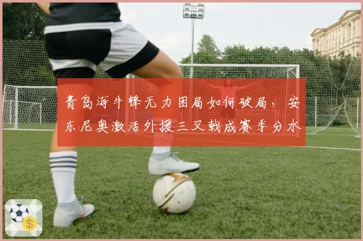 青岛海牛锋无力困局如何破局，安东尼奥激活外援三叉戟成赛季分水岭
